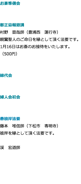 お斎準備会 御正忌報恩講 村野　晋哉師（豊浦西　蓮行寺） 親鸞聖人のご命日を縁として頂く法要です。 1月16日はお斎のお接待をいたします。 （500円） 総代会 婦人会初会 春彼岸法要 藤本　唯信師（下松市　専明寺） 彼岸を縁として頂く法要です。 渓　宏道師