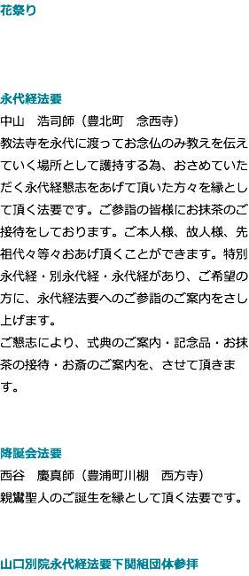 花祭り 中山　浩司師（豊北町　念西寺） 永代経法要 中山　浩司師（豊北町　念西寺） 教法寺を永代に渡ってお念仏のみ教えを伝えていく場所として護持する為、おさめていただく永代経懇志をあげて頂いた方々を縁として頂く法要です。ご参詣の皆様にお抹茶のご接待をしております。ご本人様、故人様、先祖代々等々おあげ頂くことができます。特別永代経・別永代経・永代経があり、ご希望の方に、永代経法要へのご参詣のご案内をさし上げます。 ご懇志により、式典のご案内・記念品・お抹茶の接待・お斎のご案内を、させて頂きます。 降誕会法要 西谷　慶真師（豊浦町川棚　西方寺） 親鸞聖人のご誕生を縁として頂く法要です。 山口別院永代経法要下関組団体参拝