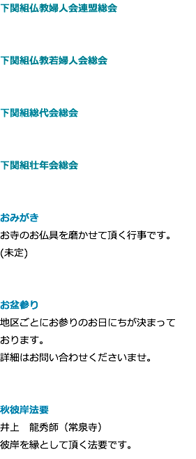 下関組仏教婦人会連盟総会 下関組仏教若婦人会総会 下関組総代会総会 下関組壮年会総会 おみがき お寺のお仏具を磨かせて頂く行事です。 (未定) お盆参り 地区ごとにお参りのお日にちが決まって おります。 詳細はお問い合わせくださいませ。 秋彼岸法要 井上　龍秀師（常泉寺） 彼岸を縁として頂く法要です。