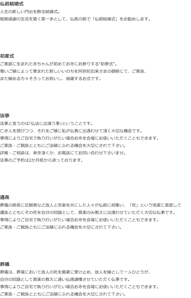 仏前結婚式 人生の新しい門出を飾る結婚式。 報恩感謝の生活を築く第一歩として、仏祖の前で「仏前結婚式」をお勧めします。 初産式 ご家庭に生まれた赤ちゃんが初めてお寺にお参りする“初参式”。 尊いご縁によって恵まれた新しいいのちを阿弥陀如来さまの御前にて、ご家族、 また縁ある方々そろってお祝いし、感謝するお式です。 法事 法事と言うのは｢仏法に出遇う事｣ということです。 亡き人を偲びつつ、それをご縁に私が仏教に出遇わせて頂く大切な機会です。 事情によりご自宅で執り行いがたい場合お寺を会場にお使いいただくこともできます。 ご家族・ご親族とともにご法縁にふれる機会を大切にされて下さい。 詳細・ご相談は、来寺頂くか、お電話にてお問い合わせ下さいませ。 法事のご予約は2か月前から承っております。 通夜 葬儀の前夜に近親者など故人と苦楽を共にした人々が仏前に相集い、「死」という現実に直面して 遺族とともにその死を自分の問題として、真実のみ教えに出遇わせていただく大切な仏事です。 事情によりご自宅で執り行いがたい場合お寺を会場にお使いいただくこともできます。 ご家族・ご親族ともにご法縁にふれる機会を大切にされて下さい。 葬儀 葬儀は、葬場において故人の死を厳粛に受け止め、故人を縁として一人ひとりが、 自分の問題として真実の教えに遇い仏徳讃嘆させていただく仏事です。 事情によりご自宅で執り行いがたい場合お寺を会場にお使いいただくこともできます。 ご家族・ご親族とともにご法縁にふれる機会を大切にされて下さい。