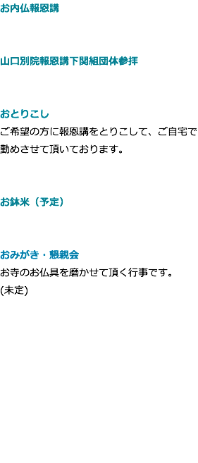 お内仏報恩講 山口別院報恩講下関組団体参拝 おとりこし ご希望の方に報恩講をとりこして、ご自宅で勤めさせて頂いております。 お鉢米（予定） おみがき・懇親会 お寺のお仏具を磨かせて頂く行事です。 (未定)