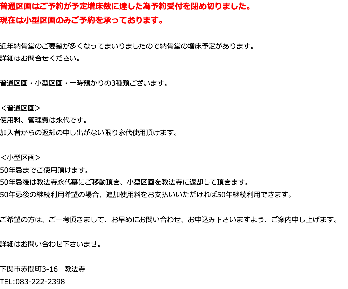 普通区画はご予約が予定増床数に達した為予約受付を閉め切りました。 現在は小型区画のみご予約を承っております。 近年納骨堂のご要望が多くなってまいりましたので納骨堂の増床予定があります。 詳細はお問合せください。 普通区画・小型区画・一時預かりの3種類ございます。 ＜普通区画＞ 使用料、管理費は永代です。 加入者からの返却の申し出がない限り永代使用頂けます。 ＜小型区画＞ 50年忌までご使用頂けます。 50年忌後は教法寺永代墓にご移動頂き、小型区画を教法寺に返却して頂きます。 50年忌後の継続利用希望の場合、追加使用料をお支払いいただければ50年継続利用できます。 ご希望の方は、ご一考頂きまして、お早めにお問い合わせ、お申込み下さいますよう、ご案内申し上げます。 詳細はお問い合わせ下さいませ。 下関市赤間町3-16　教法寺 TEL:083-222-2398