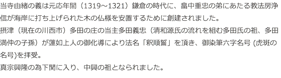 当寺由緒の義は元応年間（1319～1321）鎌倉の時代に、畠中重忠の弟にあたる教法房浄信が海岸に打ち上げられた木の仏様を安置するために創建されました。 摂津（現在の川西市）多田の庄の当主多田義忠（清和源氏の流れを組む多田氏の祖、多田満仲の子孫）が蓮如上人の御化導により法名「釈順誓」を頂き、御染筆六字名号 (虎斑の名号)を拝受。 真宗興隆の為下関に入り、中興の祖となられました。