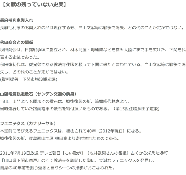 【文献の残っていない史実】 長府毛利家輿入れ 長府毛利家のお輿入れの品は現存するも、当山文献等は戦争で消失、どの代のことか定かではない。 秋田商会との関係 秋田商会は、日露戦争頃に創立され、材木問屋・海運業などを営み大陸にまで手を広げた、下関を代表する企業であった。 秋田家初代は、従兄弟である教法寺住職を頼って下関に来たと言われている、当山文献等は戦争で消失し、どの代のことか定かではない。 (資料提供　下関市施設観光課) 山陽電気軌道敷石（サンデン交通の前身） 当山、山門より玄関までの敷石は、戦後復興の折、筆頭総代林家より、 当時運行していた路面電車の敷石を寄付頂いたものである。（第15世住職多田了道談） フェニックス（カナリーヤシ） 本堂前にそびえるフェニックスは、植樹されて40年（2012年現在）になる。 戦後復興の折、彦島西山地区 植田家より寄付されたものである。 2011年7月19日放送 テレビ朝日【ちい散歩】（地井武男さんの番組）古くから栄えた港町 『山口県下関市唐戸』の回で教法寺を訪問した際に、立派なフェニックスを発見し、 自身の40年前を振り返ると言うシーンの撮影がおこなわれた。