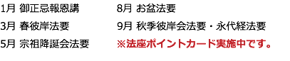 1月 御正忌報恩講 8月 お盆法要 3月 春彼岸法要 9月 秋季彼岸会法要・永代経法要 5月 宗祖降誕会法要 ※法座ポイントカード実施中です。
